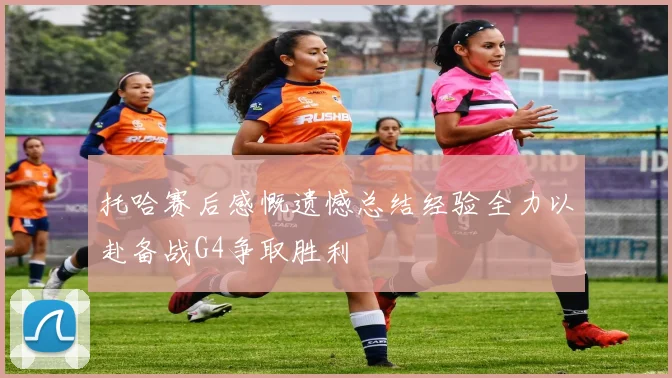 托哈赛后感慨遗憾总结经验全力以赴备战G4争取胜利