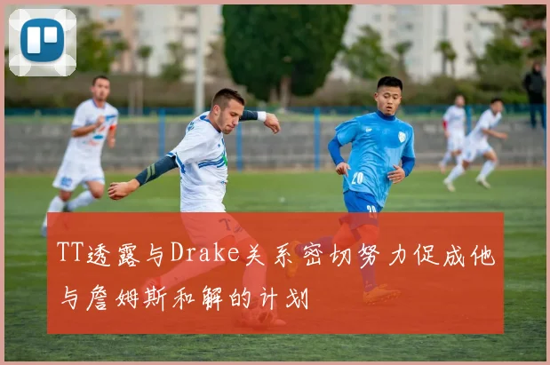 TT透露与Drake关系密切努力促成他与詹姆斯和解的计划
