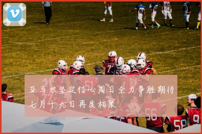 亚马尔坚定信心周日全力争胜期待七月十九日再度相聚