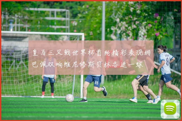 皇马三叉戟世界杯首轮精彩表现姆巴佩双响维尼修斯贝林各进一球