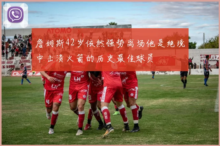 詹姆斯42岁依然强势离场他是绝境中击溃火箭的历史最佳球员