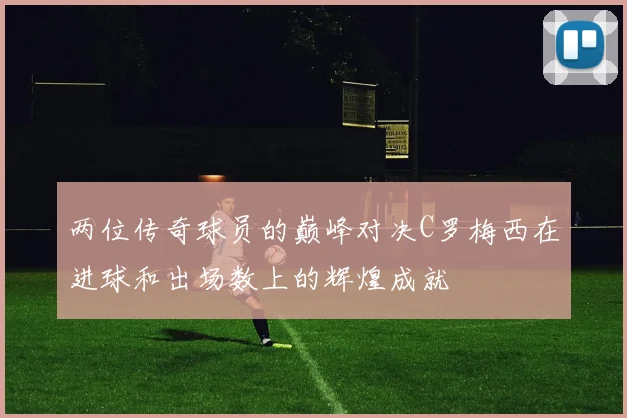 两位传奇球员的巅峰对决C罗梅西在进球和出场数上的辉煌成就