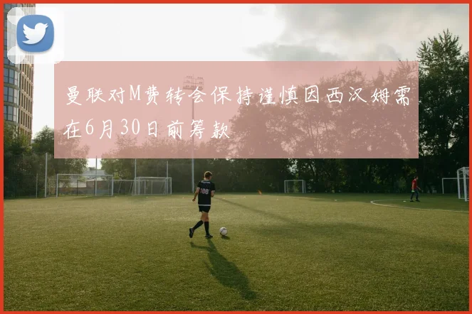 曼联对M费转会保持谨慎因西汉姆需在6月30日前筹款