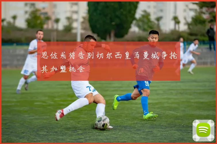 恩佐或将告别切尔西皇马曼城争抢其加盟机会