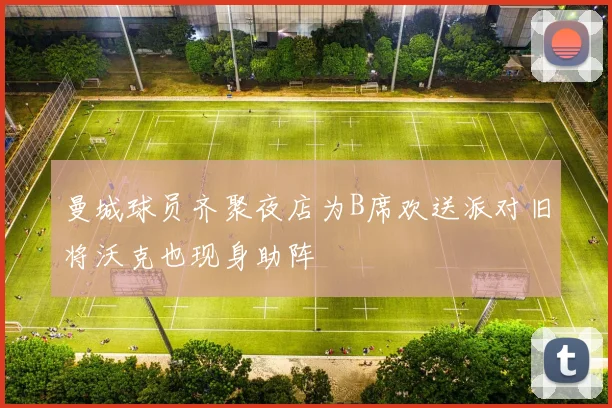 曼城球员齐聚夜店为B席欢送派对旧将沃克也现身助阵