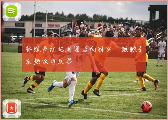 韩媒重组记者团后向孙兴慜致歉引发热议与反思