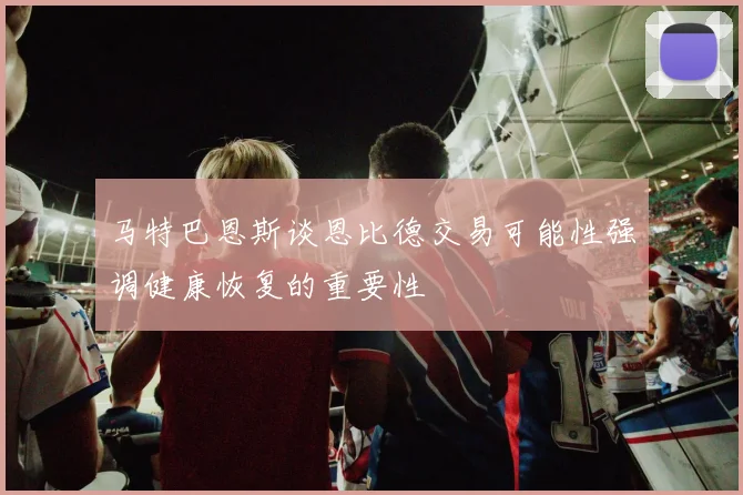 马特巴恩斯谈恩比德交易可能性强调健康恢复的重要性