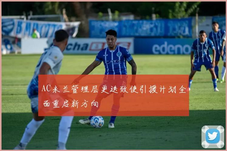 AC米兰管理层更迭致使引援计划全面重启新方向