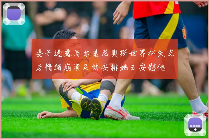 妻子透露马尔基尼奥斯世界杯失点后情绪崩溃足协安排她去安慰他