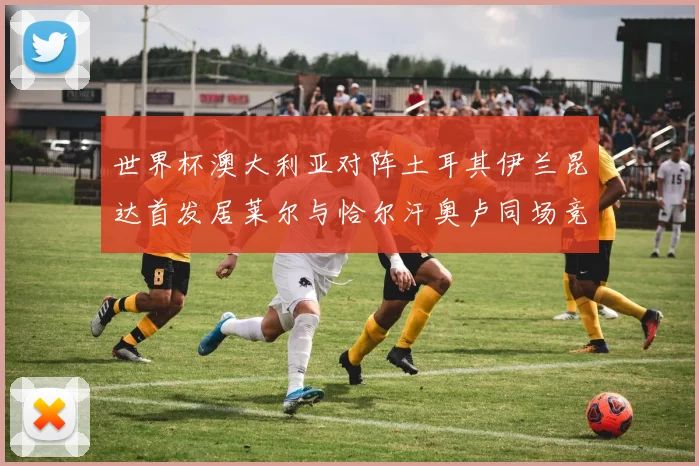 世界杯澳大利亚对阵土耳其伊兰昆达首发居莱尔与恰尔汗奥卢同场竞技