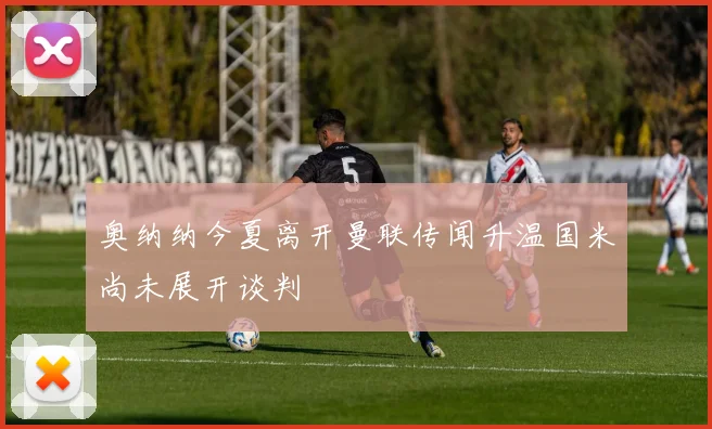 奥纳纳今夏离开曼联传闻升温国米尚未展开谈判