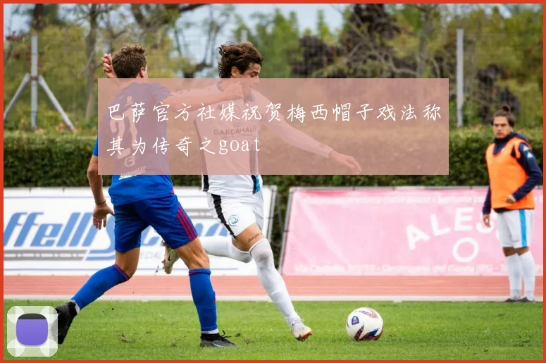 巴萨官方社媒祝贺梅西帽子戏法称其为传奇之goat