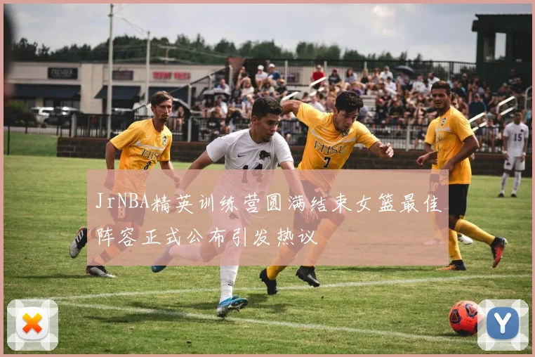 JrNBA精英训练营圆满结束女篮最佳阵容正式公布引发热议