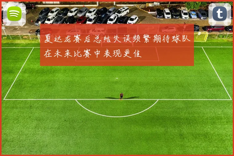 夏达龙赛后总结失误频繁期待球队在未来比赛中表现更佳