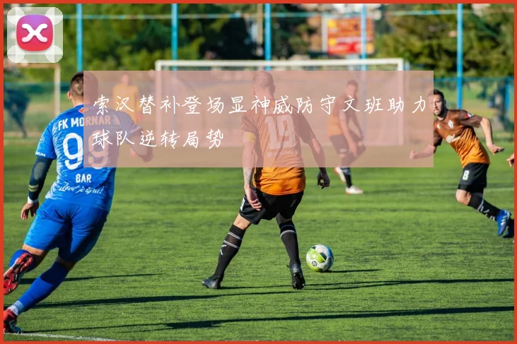 索汉替补登场显神威防守文班助力球队逆转局势