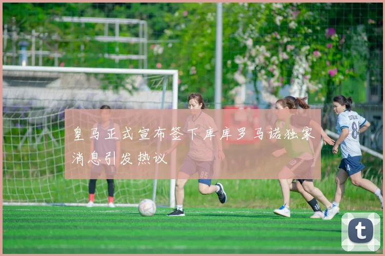 皇马正式宣布签下库库罗马诺独家消息引发热议