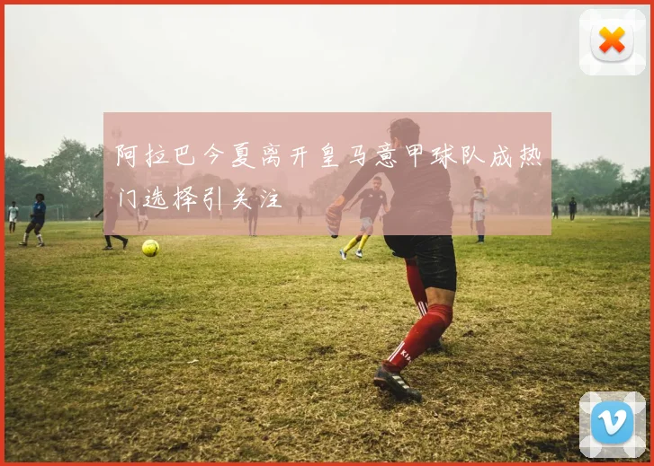 阿拉巴今夏离开皇马意甲球队成热门选择引关注