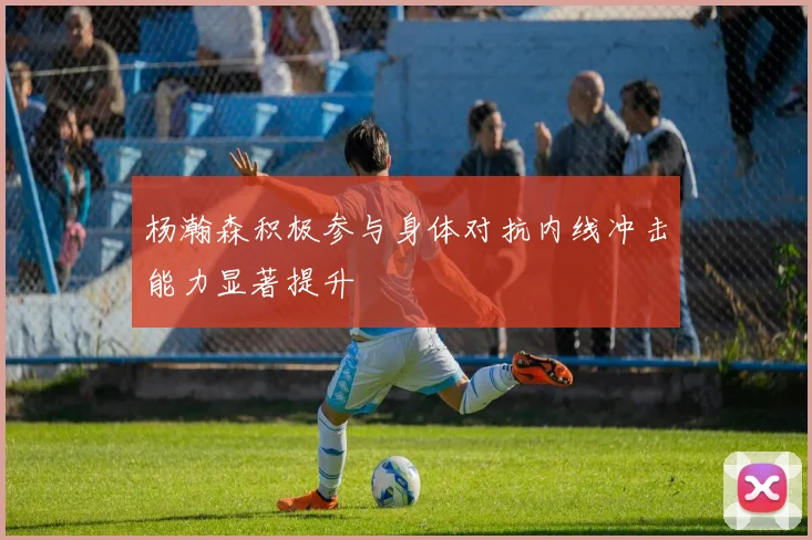 杨瀚森积极参与身体对抗内线冲击能力显著提升