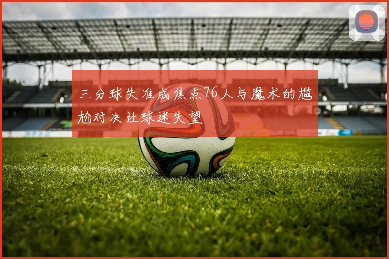 三分球失准成焦点76人与魔术的尴尬对决让球迷失望