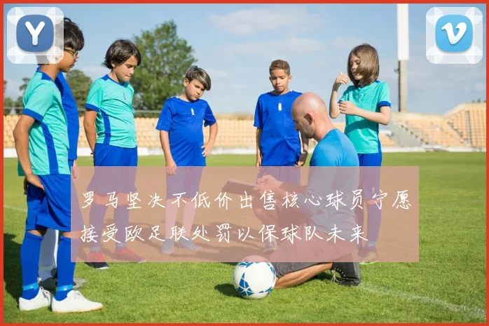 罗马坚决不低价出售核心球员宁愿接受欧足联处罚以保球队未来