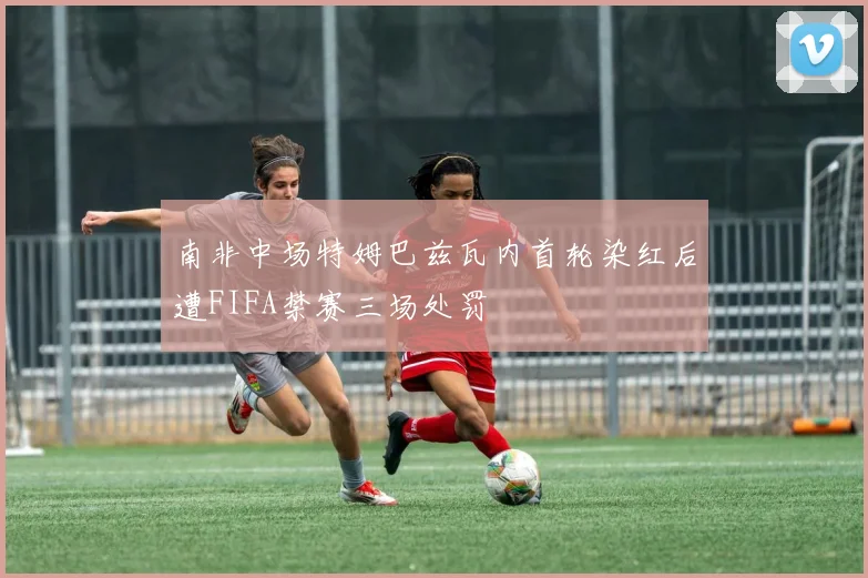 南非中场特姆巴兹瓦内首轮染红后遭FIFA禁赛三场处罚