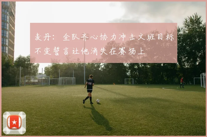 麦丹：全队齐心协力冲击文班目标不变誓言让他消失在赛场上