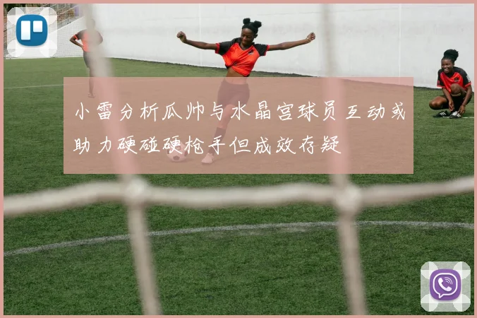 小雷分析瓜帅与水晶宫球员互动或助力硬碰硬枪手但成效存疑