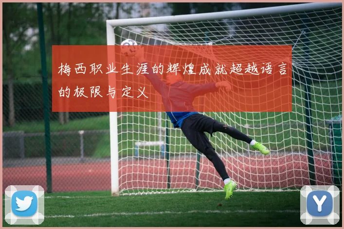梅西职业生涯的辉煌成就超越语言的极限与定义