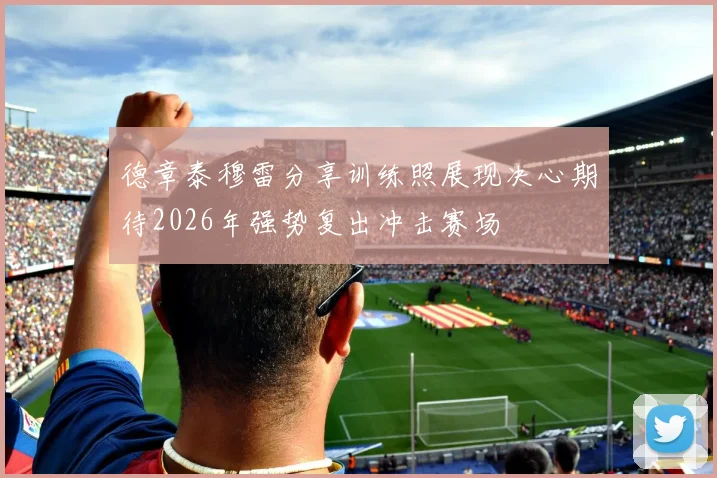 德章泰穆雷分享训练照展现决心期待2026年强势复出冲击赛场