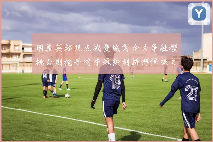 明晨英超焦点战曼城需全力争胜樱桃否则枪手将夺冠热刺拼搏保级之路