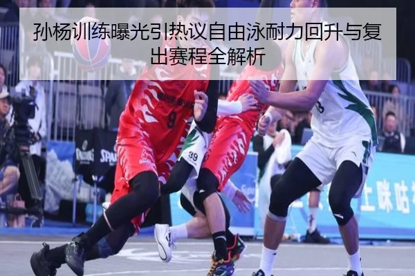 孙杨训练曝光引热议自由泳耐力回升与复出赛程全解析